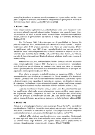uma aplicac¸˜ao, existem os recursos, que s˜ao compostos por layouts, strings, estilos e ima-
gens e o arquivo de manifesto, que declara os componentes da aplicac¸˜ao e os recursos do
dispositivo que ela ir´a utilizar [Android Developers 2012].
3. Kernel Linux
Como fora colocado na sec¸˜ao anterior, o Android utiliza o kernel Linux para prover v´arios
servic¸os as aplicac¸˜oes que nele s˜ao executadas. Entretanto, esta vers˜ao do kernel Linux
foi modiﬁcada, de modo a melhor atender as necessidades existentes em dispositivos
m´oveis, como as de gerenciamento de mem´oria e energia e do ambiente de execuc¸˜ao
[Br¨ahler 2010].
Em [McDermott 2008] ´e descrito o processo de portabilidade do Android 1.0
para um dispositivo Nokia, evidenciando que o kernel do Android cont´em 75 arquivos
modiﬁcados, al´em de 88 arquivos adicionais com relac¸˜ao ao kernel original. Dentre
as modiﬁcac¸˜oes est˜ao: uma CPU virtual, chamada Goldﬁsh, que executa instruc¸˜oes
ARM926T, e que ´e utilizada pelo emulador Android; o sistema de arquivos de alto de-
sempenho para mem´orias ﬂash YAFFS2 (Yet Another Flash File System, 2nd edition);
correc¸˜ao de bugs relacionados ao Bluetooth, al´em da adic¸˜ao de func¸˜oes para controle de
acesso e debug.
O kernel utilizado pelo Android tamb´em introduz o Binder, um novo mecanismo
para a comunicac¸˜ao entre processos (IPC - Inter-process communication) e chamada re-
mota de m´etodos, que permite que um processo possa chamar uma rotina em outro pro-
cesso, e que ´e respons´avel pela identiﬁcac¸˜ao do m´etodo a ser invocado e da passagem dos
argumentos entre os processos [eLinux 2012].
Com relac¸˜ao a mem´oria, o Android introduz um mecanismo (OOM – Out-of-
Memory Handler) para terminar processos quando na falta de mem´oria, al´em do ashmem
e pmem. O primeiro deles ´e um alocador de mem´oria compartilhada, com melhor suporte
a dispositivos com pouca capacidade de mem´oria. J´a o segundo ´e um alocador de mem´oria
de processo, e ´e utilizado para o gerenciamento de grandes regi˜oes cont´ıguas de mem´oria
f´ısica compartilhadas entre o espac¸o do usu´arios e drivers do kernel [eLinux 2012].
Al´em das modiﬁcac¸˜oes descritas acima, o kernel Linux do Android tamb´em rece-
beu modiﬁcac¸˜oes relacionadas ao gerenciamento de energia, devido a pr´opria natureza
dos dispositivos m´oveis, e depurac¸˜ao de erros, com a introduc¸˜ao do Android Debug
Bridge, um protocolo executado sobre um link USB, al´em de um sistema de log sepa-
rado do sistema do Linux e que armazena mensagens no buffer do kernel [eLinux 2012].
4. Dalvik VM
Apesar de as aplicac¸˜oes para Android serem escritas em Java, a Dalvik VM n˜ao pode ser
considerada uma JVM (Java Virtual Machine), pois ela n˜ao interpreta Java bytecodes. Ao
inv´es disso, a ferramenta dx transforma os arquivos .class compilados com um compilador
Java normal em arquivos .dex, estes espec´ıﬁcos para execuc¸˜ao na Dalvik VM.
A Dalvik VM ´e otimizada para dispositivos com pouca mem´oria, e foi desenhada
de modo a permitir a execuc¸˜ao de v´arias instˆancias ao mesmo tempo de forma eﬁciente.
Ela tamb´em deixa a cargo do kernel Linux algumas tarefas, como o gerenciamento de
mem´oria e threads e para o isolamento entre processos [DalvikVM 2012].
 