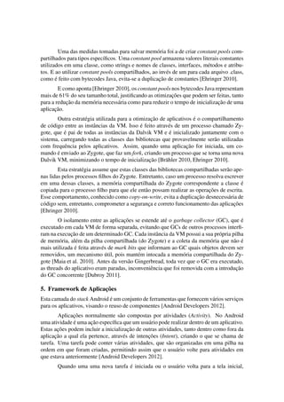 Uma das medidas tomadas para salvar mem´oria foi a de criar constant pools com-
partilhados para tipos espec´ıﬁcos. Uma constant pool armazena valores literais constantes
utilizados em uma classe, como strings e nomes de classes, interfaces, m´etodos e atribu-
tos. E ao utilizar constant pools compartilhados, ao inv´es de um para cada arquivo .class,
como ´e feito com bytecodes Java, evita-se a duplicac¸˜ao de constantes [Ehringer 2010].
E como aponta [Ehringer 2010], os constant pools nos bytecodes Java representam
mais de 61% do seu tamanho total, justiﬁcando as otimizac¸˜oes que podem ser feitas, tanto
para a reduc¸˜ao da mem´oria necess´aria como para reduzir o tempo de inicializac¸˜ao de uma
aplicac¸˜ao.
Outra estrat´egia utilizada para a otimizac¸˜ao de aplicativos ´e o compartilhamento
de c´odigo entre as instˆancias da VM. Isso ´e feito atrav´es de um processo chamado Zy-
gote, que ´e pai de todas as instˆancias da Dalvik VM e ´e inicializado juntamente com o
sistema, carregando todas as classes das bibliotecas que provavelmente ser˜ao utilizadas
com frequˆencia pelos aplicativos. Assim, quando uma aplicac¸˜ao for iniciada, um co-
mando ´e enviado ao Zygote, que faz um fork, criando um processo que se torna uma nova
Dalvik VM, minimizando o tempo de inicializac¸˜ao [Br¨ahler 2010, Ehringer 2010].
Esta estrat´egia assume que estas classes das bibliotecas compartilhadas ser˜ao ape-
nas lidas pelos processos ﬁlhos do Zygote. Entretanto, caso um processo resolva escrever
em uma dessas classes, a mem´oria compartilhada do Zygote correspondente a classe ´e
copiada para o processo ﬁlho para que ele ent˜ao possam realizar as operac¸˜oes de escrita.
Esse comportamento, conhecido como copy-on-write, evita a duplicac¸˜ao desnecess´aria de
c´odigo sem, entretanto, comprometer a seguranc¸a e correto funcionamento das aplicac¸˜oes
[Ehringer 2010].
O isolamento entre as aplicac¸˜oes se estende at´e o garbage collector (GC), que ´e
executado em cada VM de forma separada, evitando que GCs de outros processos interﬁ-
ram na execuc¸˜ao de um determinado GC. Cada instˆancia da VM possui a sua pr´opria pilha
de mem´oria, al´em da pilha compartilhada (do Zygote) e a coleta da mem´oria que n˜ao ´e
mais utilizada ´e feita atrav´es de mark bits que informam ao GC quais objetos devem ser
removidos, um mecanismo ´util, pois mant´em intocada a mem´oria compartilhada do Zy-
gote [Maia et al. 2010]. Antes da vers˜ao Gingerbread, toda vez que o GC era executado,
as threads do aplicativo eram paradas, inconveniˆencia que foi removida com a introduc¸˜ao
do GC concorrente [Dubroy 2011].
5. Framework de Aplicac¸˜oes
Esta camada do stack Android ´e um conjunto de ferramentas que fornecem v´arios servic¸os
para os aplicativos, visando o reuso de componentes [Android Developers 2012].
Aplicac¸˜oes normalmente s˜ao compostas por atividades (Activity). No Android
uma atividade ´e uma ac¸˜ao espec´ıﬁca que um usu´ario pode realizar dentro de um aplicativo.
Estas ac¸˜oes podem incluir a inicializac¸˜ao de outras atividades, tanto dentro como fora da
aplicac¸˜ao a qual ela pertence, atrav´es de intenc¸˜oes (Intent), criando o que se chama de
tarefa. Uma tarefa pode conter v´arias atividades, que s˜ao organizadas em uma pilha na
ordem em que foram criadas, permitindo assim que o usu´ario volte para atividades em
que estava anteriormente [Android Developers 2012].
Quando uma uma nova tarefa ´e iniciada ou o usu´ario volta para a tela inicial,
 
