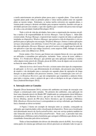 a tarefa anteriormente em primeiro plano passa para o segundo plano. Uma tarefa em
segundo plano pode voltar ao primeiro plano e v´arias tarefas podem estar em segundo
plano ao mesmo tempo. Entretanto, se muitas tarefas estiverem em segundo plano, o
sistema pode comec¸ar a destruir atividades para recuperar mem´oria, fazendo com que as
atividades percam seus estados, o que n˜ao signiﬁca que o usu´ario n˜ao possa mais navegar
de volta a esta atividade [Android Developers 2012].
Todo o ciclo de vida das atividades, bem como a organizac¸˜ao das mesmas em pil-
has e tarefas ´e de responsabilidade do Activity Manager, visto na Figura 1. Al´em dele
existem ainda: Package Manager, respos´avel por manter o registro de todas as aplicac¸˜oes
instaladas no dispositivo; Windows Manager, que gerencia a tela do dispositivo e cria su-
perf´ıcies para as aplicac¸˜oes em execuc¸˜ao; Telephony Manager, fornece a outras aplicac¸˜oes
servic¸os relacionados com telefonia; Content Provider, para o compartilhamento de da-
dos entre aplicac¸˜oes; Resource Manager, que provˆe acesso a tudo aquilo que faz parte de
um aplicativo e que n˜ao seja c´odigo (recursos), como arquivos XML, bitmaps ou outros
arquivos, como sons [Khan et al. 2010].
Existe ainda o View System, que fornece um conjunto b´asico de views que podem
ser utilizadas e extendidas por aplicac¸˜oes, incluindo: listas, caixas de texto, tabelas e
bot˜oes. E o Notiﬁcation Manager, que permite que uma aplicac¸˜ao notiﬁque o usu´ario
sobre algum evento atrav´es de vibrac¸˜ao, piscar de LEDs, tocar de algum som ou um ´ıcone
na barra de status [Khan et al. 2010].
Al´em da Activity e do Content Provider, existem outros dois tipos de componentes
de aplicac¸˜ao: os Services, que diferentemente de atividades, n˜ao possuem uma interface
de usu´ario e s˜ao destinados para a execuc¸˜ao em segundo plano de operac¸˜oes de longa
durac¸˜ao ou para trabalhar com processos remotos, como a comunicac¸˜ao com web ser-
vices; e os Broadcast Receivers, que s˜ao componentes que respondem a an´uncios feitos
para todo o sistema, como o an´uncio de que a tela se desligou ou de que a bateria est´a
fraca [Android Developers 2012].
6. Interac¸˜ao entre as Camadas
Segundo [Texas Instruments 2011], existem trˆes ambientes em tempo de execuc¸˜ao com
relac¸˜ao a comunicac¸˜ao entre camadas. No primeiro dos ambientes, uma aplicac¸˜ao ir´a
fazer uma chamada atrav´es do Binder IPC (implicando no carregamento desta biblioteca
em mem´oria) a um Runtime Service, que por sua vez far´a uma chamada a um Native
Service Binding, atrav´es do JNI (Java Native Interface), que ir´a carregar a biblioteca
HAL (Hardware Abstraction Layer) correspondente ao servic¸o solicitado, que ﬁnalmente
far´a a chamada ao driver no kernel.
A Figura 2 ilustra um exemplo de interac¸˜ao entre as camadas, comec¸ando na
aplicac¸˜ao, que requisita dados sobre a localizac¸˜ao do dispositivo. Neste caso a localizac¸˜ao
ser´a determinada atrav´es do GpsLocationProvider, mas este servic¸o poderia tamb´em ter
sido fornecido atrav´es do NetworkLocationProvider. Neste caso, o provedor far´a uma
chamada para a biblioteca nativa homˆonima que carregar´a a biblioteca que abstrai as fun-
cionalidades fornecidas pelo driver no kernel.
Todas as funcionalidades dos drivers s˜ao abstra´ıdas atrav´es da HAL. Isso evita que
outras partes do sistema que utilizam esses drivers precisem ser alterados toda vez que os
 