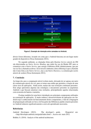 Figura 2. Exemplo de interac¸ ˜ao entre camadas no Android.
drivers forem diferentes, levando em conta que o Android funciona em um leque muito
grande de dispositivos [Texas Instruments 2011].
No segundo ambiente, as chamadas feitas pelo Runtime Service atrav´es de JNI
s˜ao direcionadas ao Native Service Binding, que ent˜ao faz uso do Binder IPC para se
comunicar com o Native Service, que carrega a biblioteca HAL dinˆamicamente, que por
sua vez faz a chamada ao driver. J´a no terceiro ambiente a ´unica diferenc¸a ´e que a chamada
n˜ao ´e mais feita a um Native Service, mas a um Native Daemon, e a comunicac¸˜ao ocorre
atrav´es de sockets [Texas Instruments 2011].
7. Conclus˜ao
Ao longo dos anos a computac¸˜ao m´ovel evoluiu muito, deixando de ser apenas um meio
de comunicac¸˜ao atrav´es da voz, para se tornar uma m´ıdia que permitiu a criac¸˜ao de uma
classe nova de aplicac¸˜oes. Ainda assim, muitas das suas restric¸˜oes continuam presentes.
Este artigo apresentou algumas das estrat´egias e mecanismos presentes na arquitetura
Android e que buscam amenizar estas restric¸˜oes, principalmente aquelas relacionadas
com economia de bateria e mem´oria.
O artigo tamb´em fez uma breve introduc¸˜ao aos principais componentes utilizados
na construc¸˜ao de aplicac¸˜oes. E muito embora o desenvolvimento de aplicac¸˜oes em An-
droid exija o conhecimento do funcionamento destes componentes, o fato de a linguagem
de programac¸˜ao utilizada ser Java e de boa parte das bibliotecas padr˜ao estarem presentes
no Android reduzem signiﬁcativamente a curva de aprendizado necess´aria.
Referˆencias
Android Developers (2012). The developer’s guide. Dispon´ıvel em:
<http://developer.android.com/guide/index.html>. Acesso em: maio 2012.
Br¨ahler, S. (2010). Analysis of the android architecture.
 