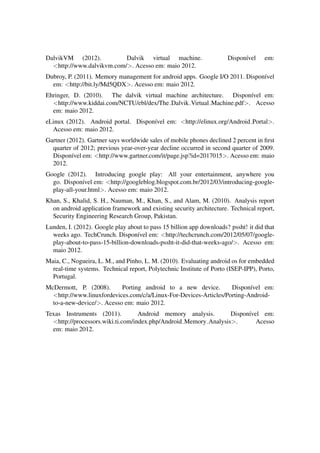 DalvikVM (2012). Dalvik virtual machine. Dispon´ıvel em:
<http://www.dalvikvm.com/>. Acesso em: maio 2012.
Dubroy, P. (2011). Memory management for android apps. Google I/O 2011. Dispon´ıvel
em: <http://bit.ly/Md5QDX>. Acesso em: maio 2012.
Ehringer, D. (2010). The dalvik virtual machine architecture. Dispon´ıvel em:
<http://www.kiddai.com/NCTU/ebl/dex/The Dalvik Virtual Machine.pdf>. Acesso
em: maio 2012.
eLinux (2012). Android portal. Dispon´ıvel em: <http://elinux.org/Android Portal>.
Acesso em: maio 2012.
Gartner (2012). Gartner says worldwide sales of mobile phones declined 2 percent in ﬁrst
quarter of 2012; previous year-over-year decline occurred in second quarter of 2009.
Dispon´ıvel em: <http://www.gartner.com/it/page.jsp?id=2017015>. Acesso em: maio
2012.
Google (2012). Introducing google play: All your entertainment, anywhere you
go. Dispon´ıvel em: <http://googleblog.blogspot.com.br/2012/03/introducing-google-
play-all-your.html>. Acesso em: maio 2012.
Khan, S., Khalid, S. H., Nauman, M., Khan, S., and Alam, M. (2010). Analysis report
on android application framework and existing security architecture. Technical report,
Security Engineering Research Group, Pakistan.
Lunden, I. (2012). Google play about to pass 15 billion app downloads? pssht! it did that
weeks ago. TechCrunch. Dispon´ıvel em: <http://techcrunch.com/2012/05/07/google-
play-about-to-pass-15-billion-downloads-pssht-it-did-that-weeks-ago/>. Acesso em:
maio 2012.
Maia, C., Nogueira, L. M., and Pinho, L. M. (2010). Evaluating android os for embedded
real-time systems. Technical report, Polytechnic Institute of Porto (ISEP-IPP), Porto,
Portugal.
McDermott, P. (2008). Porting android to a new device. Dispon´ıvel em:
<http://www.linuxfordevices.com/c/a/Linux-For-Devices-Articles/Porting-Android-
to-a-new-device/>. Acesso em: maio 2012.
Texas Instruments (2011). Android memory analysis. Dispon´ıvel em:
<http://processors.wiki.ti.com/index.php/Android Memory Analysis>. Acesso
em: maio 2012.
 