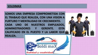 SOLDIMAX
SOMOS UNA EMPRESA COMPROMETIDA CON
EL TRABAJO QUE REALIZA, CON UNA VISION A
FURTURO Y MENTALIDAD DE CRECIMIENTO.
CADA UNO DE NUESTROS EMPLEADOS,
ADMINISTRADORES Y GERENTE. ESTA
CALIFICADO EN EL PUESTO Y LA LABOR QUE
REALIZA.
 