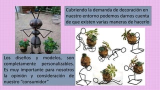 Cubriendo la demanda de decoración en
nuestro entorno podemos darnos cuenta
de que existen varias maneras de hacerlo
Los diseños y modelos, son
completamente personalizables.
Es muy importante para nosotros
la opinión y consideración de
nuestro “consumidor”
 