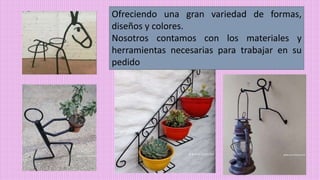 Ofreciendo una gran variedad de formas,
diseños y colores.
Nosotros contamos con los materiales y
herramientas necesarias para trabajar en su
pedido
 