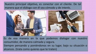 Nuestro principal objetivo, es conectar con el cliente. De tal
manera que el diálogo con él sea cómodo y de interés.
Es de esa manera en la que podemos dialogar con nuestro
consumidor, de manera calmada y segura.
Siempre pensando y poniéndonos en su lugar, bajo su situación o
alcances. (trata como quieres que te traten)
 