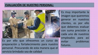 EVALUACIÓN DE NUESTRO PERSONAL:
Es muy importante la
imagen que queremos
generar en nuestros
clientes, es por ello
que debemos evaluar
con suma precisión a
cada uno de nuestros
empleados para así
evitar problemas
futuros.
Es por ello que ofrecemos un curso de
preparación y fortalecimiento para nuestro
personal. Procurando de esta manera que el
servicio brindado sea de calidad
 