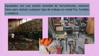 Equipados con una amplia variedad de herramientas, estamos
listos para realizar cualquier tipo de trabajo en metal frio, fundido
y soladura.
 