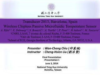 按一下以編輯母片標題樣式
NATIONAL TSING HUA UNIVERSITY
National Tsing Hua University
HsinChu, Taiwan
Presenter : Wan-Cheng Chiu (邱萬誠)
Instructor : Cheng-Hsien Liu (劉承賢)
Final Presentation
-Presentation I-
June 3, 2014
NATIONAL TSING HUA UNIVERSITY
Transducer 2013, Barcelona, Spain
Wireless Chipless Passive Microfluidic Temperature Sensor
A. Rifai1,2, E. Debourg1,2, S. Bouaziz1,2, A. Traille1,2, P. Pons1,2, H Aubert1,2, M. Tentzeris3
1CNRS, LAAS, 7 avenus du colonel Roche, F-31400 Toulouse, France
2Univ de Toulouse, LAAS, F-31400 Toulouse, France
3School of ECE, Georgia Institute of Technology, Atlanta, GA 30332, U.S.A
 