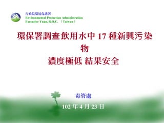 1
環保署調 飲用水中查 17 種新興 染污
物
濃度極低 結果安全
毒管處
102 年 4 月 23 日
行政院環境保護署
Environmental Protection Administration
Executive Yuan, R.O.C. （ Taiwan ）
 