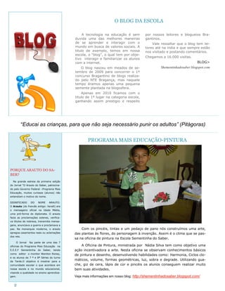 O BLOG DA ESCOLA

                                                 A tecnologia na educação é sem       por nossos leitores e blogueios Bra-
                                            duvida uma das melhores maneiras          gantinos.
                                            de se aprender e interagir com o              Vale ressaltar que o blog tem lei-
                                            mundo em busca de valores sociais. A      tores até na índia e que sempre estão
                                            titulo de exemplo, temos em nossa         nos visitado e postando comentários.
                                            escola, o ―blog‖, o qual tem por obje-
                                                                                      Chegamos a 16.000 visitas.
                                            tivo interagir e familiarizar os alunos
                                            com a internet.                                                            BLOG>
                                               O blog nasceu em meados de se-                   Shementinhadosaber.blogspot.com
                                            tembro de 2009 para concorrer o 1º
                                            concurso Bragantino de blogs realiza-
                                            do pelo NTE Bragança, mas naquele
                                            tempo éramos apenas uma pequena
                                            semente plantada na blogosfera.
                                                Apenas em 2010 ficamos com o
                                            titulo de 1º lugar na categoria escola,
                                            ganhando assim prestigio e respeito




            “Educai as crianças, para que não seja necessário punir os adultos” (Pitágoras)


                                                    PROGRAMA MAIS EDUCAÇÃO-PINTURA




PORQUE ARAUTO DO SA-
BER?
  Na grande estreia da primeira edição
do Jornal ―O Arauto do Saber, patrocina-
do pelo Governo Federal –Programa Mais
Educação, muitos curiosos (alunos) não
entendiam o motivo do nome.

SIGNIFICADO     DO    NOME     ARAUTO:
O Arauto (do francês antigo: heralt) era
o mensageiro oficial na Idade Média,
uma pré-forma do diplomata. O arauto
fazia as proclamações solenes, verifica-
va títulos de nobreza, transmitia mensa-
gens, anunciava a guerra e proclamava a
paz. Na monarquia moderna, o arauto             Com os pincéis, tintas e um pedaço de pano nós construímos uma arte,
apregoa casamentos reais ou aclamações      das plantas às flores, do personagem à invenção. Assim é o clima que se pas-
dos reis.
                                            sa na oficina de pintura na Escola Sementinha do Saber.
     O Jornal   faz parte de uma das 7
oficinas do Programa Mais Educação na           A Oficina de Pintura, ministrada por Nádia Silva tem como objetivo uma
E.E.E.F Sementinha    do   Saber,   tendo   ação incentivadora a arte. Nesta oficina se observam conhecimentos básicos
como editor o monitor Weniton Roney,
                                            de pintura e desenho, desenvolvendo habilidades como: Harmonia, Ciclos clo-
e os alunos da 7 ª e 8ª Séries do turno
da Tarde.O objetivo é mostrar para a
                                            máticos, volume, formas geométricas, luz, sobra e degrade. Utilizando gua-
comunidade escolar o que acontece em        che, giz de cera, lápis de cor e pincéis os alunos conseguem realizar muito
nossa escola e no mundo educacional,        bem suas atividades.
visando a qualidade no ensino aprendiza-
gem.                                        Veja mais informações em nosso blog: http://shementinhadosaber.blogspot.com/

   2
 
