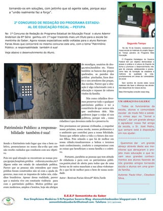 tornando-os em soluções, com jeitinho que só agente sabe, porque aqui
     a ―união realmente faz a força‖.


          2º CONCURSO DE REDAÇÃO DO PROGRAMA ESTADU-
                 AL DE EDUCAÇÃO FISCAL – PEFI/PA
 No 1º Concurso de Redação do Programa Estadual de Educação Fiscal o aluno Ademir
 Anderson da 8ª Série ganhou em 1º lugar trazendo mais um título para a escola Se-
 mentinha do Saber. Agora nossas expectativas estão voltadas para o aluno Renivan
 Farias Alves que concorrerá no mesmo concurso este ano, com o tema ―Patrimônio                                        Segundo Tempo
 Público: a responsabilidade também é sua!                                                                       No dia 19 de Outubro, recebemos em
                                                                                                             nossa escola os materiais do projeto Segun-
 Veja abaixo o desenvolvimento do Aluno.                                                                     do Tempo parceiro do Programa Mais
                                                                                                             Educação.

                                                                                                                 O Programa Estratégico do Governo
                                                                                                             Federal tem por objetivo democratizar o
                                                                           de mendigos, usuários de dro-     acesso à prática e à cultura do Esporte de
                                                                                                             forma a promover o desenvolvimento inte-
                                                                           ga,ratos,bandidos etc. Vimos
                                                                                                             gral de crianças, adolescentes e jovens,
                                                                           também os bancos das praças       como fator de formação da cidadania e
                                                                           quebrados, as paredes dos         melhoria     da    qualidade   de    vida,
                                                                                                             prioritariamente em áreas de vulnerabilida-
                                                                           prédios pinchadas, lixos den-
                                                                                                             de social.
                                                                           tro e nos arredores das praças,
                                                                                                                Sem sombra de duvida estes novos
                                                                           das escolas. Parece que a situ-
                                                                                                             materiais irão fazer a diferença nas ativida-
                                                                           ação é algo relacionado com a     des desportivas de nossos alunos.
                                                                           educação e repasse de valores
                                                                                                             Mais Informações consulte nosso blog.
                                                                           vindos da família.

                                                                                Nós como cidadãos deve-
                                                                           mos preservar todo e qualquer     UM ABRAÇO DA GALERA!
                                                                           patrimônio publico e ter a
                                                                                                                Todos os funcionários da
                                                                           consciência de que somos nós
                                                                                                             escola, alunos e comunidade
                                                                           que usufruímos dele. Não
                                                                                                             escolar de modo feliz e solidá-
                                                                           podemos jogar a culpa só nos
                                                                                                             rio vimos aqui no ―Jornal o
                                                                           políticos, porque nós , como
                                                                                                             Arauto‖, dar um grande abraço
                                                       cidadãos é que devemos cuida-lo e preserva-lo.
                                                                                                             e agradecer nosso fiel amigo
                                                 Nós precisamos ser pessoas civilizadas, a respeitar         da escola, o Sr. José Pedro,
Patrimônio Publico: a responsa-                  nosso próximo, nossa escola, nossos professores e           que sempre está à disposição
    bilidade também é sua!                       o ambiente que contribui para a nossa felicidade.           em nos ajudar.
                                                 Temos que refletir sobre a vida e o futuro dos nos-
                                                 sos filhos. Pois zelando o que há de melhor em              —————————–————

Sendo o Patrimônio todo lugar que visa o bem co- nossa cidade,vizualizaremos a beleza e teremos                Queremos dar um grande
letivo, presenciamos no nosso dia-a-dia que este mais conhecimento, conforto e compromisso com               abraço através deste aos mo-
não recebe cuidados que condizem com seu objeti- as coisas que beneficiam a nossa família e o coleti-        nitores que abraçaram o pro-
vo.                                              vo.                                                         jeto mais educação e que le-
                                                            Portanto, parabéns as pessoas que tem atitude    vam seus grandes conheci-
Pois em qual situação se encontram as nossas pra-
                                                       de cidadania e para com os patrimônios públi-         mentos aos alunos fazendo de
ças,igrejas,hospitais,prédios culturais,escolas,etc?
                                                       cos,porém,sinal de alerta para todos que de uma       nós grandes amigos tornando
Alguns estão em estado de calamidade publica.
                                                       forma ou de outra mancham a sua alma violentan-       escola e alunos em uma gran-
Parece que as pessoas não entendem que esses
prédios foram construídos não só com a ajuda do        do o que há de melhor para o bem de nossa socie-      de família.
governo, mas com os impostos de todos nós, cida-       dade.
                                                                                                             Autores: Paulo Vitor , Cleydson
dãos brasileiros. Apesar dessa realidade, parece       Autor : Renivan Farias Alves,8ª Série,Tarde           Silva.
que a maioria vive em constante violência para
com o patrimônio publico. Muitos prédios que                                                                 _____________________
eram modernos, amplos e bonitos, hoje são abrigos


                                                 E.E.E.F Sementinha do Saber
                   Rua Simpliciano Medeiros S/N,Perpetuo Socorro/Blog: shementinhadosaber.blogspot.com/ E-mail:
                                     sementinhadosaberbr@hotmail.com/ Telefone: (91) 34255444
 