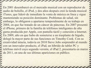 En 2001 desembarcó en el mercado musical con un reproductor de audio de bolsillo, el iPod, y dos años después creó la tienda musical iTunes, que lideró de inmediato la venta de música en línea y sigue manteniendo su posición dominante. Problemas de salud, sin embargo, lo obligaron a apartarse temporalmente de su trabajo en 2004, en que fue tratado de un cáncer de páncreas. En 2007 presentó el iPhone, primero de la familia de teléfonos inteligentes de alta gama producida por Apple, con pantalla táctil y conexión a Internet. En 2009, año en que hubo de someterse a un trasplante de hígado, delegó la mayor parte de sus funciones en Timothy Cook. Con su creatividad intacta, todavía en 2010 Steve Jobs sorprendió al mundo con un innovador producto, el iPad, un híbrido de tablet PC y teléfono móvil cuya segunda versión, el iPad 2, presentaría en marzo de 2011, en una de sus últimas apariciones en público. 