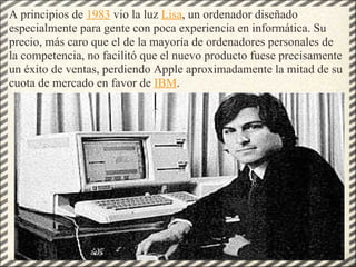 A principios de  1983  vio la luz  Lisa , un ordenador diseñado especialmente para gente con poca experiencia en informática. Su precio, más caro que el de la mayoría de ordenadores personales de la competencia, no facilitó que el nuevo producto fuese precisamente un éxito de ventas, perdiendo Apple aproximadamente la mitad de su cuota de mercado en favor de  IBM . 