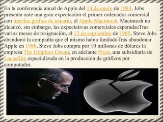 En la conferencia anual de Apple del  24 de enero  de  1984 , Jobs presenta ante una gran expectación el primer ordenador comercial con  interfaz gráfica de usuario , el  Apple Macintosh . Macintosh no alcanzó, sin embargo, las expectativas comerciales esperadasTras varios meses de resignación, el  13 de septiembre  de  1985 , Steve Jobs abandonó la compañía que él mismo había fundadoTras abandonar Apple en  1986 , Steve Jobs compra por 10 millones de dólares la empresa  The Graphics Group , en adelante  Pixar , una subsidiaria de  Lucasfilm  especializada en la producción de gráficos por computador. 