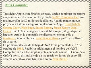 Tras dejar Apple, con 30 años de edad, decide continuar su carrera empresarial en el mismo sector y funda  NeXT Computer Inc. , con una inversión de $7 millones de dólares. Reunió para el nuevo proyecto a 7 de sus antiguos empleados en Apple:  Bud Tribble ,  George Crow ,  Rich Page ,  Susan Barnes ,  Susan Kare  y  Dan'l Lewin . En el plan de negocios se estableció que, al igual que se hacía en Apple, la compañía vendiese al cliente no sólo el  hardware , sino también el  sistema operativo  y parte del software de usuario. La primera estación de trabajo de NeXT fue presentada el 12 de octubre de  1988 . Recibiría oficialmente el nombre de NeXT Computer, si bien fue ampliamente conocida como: El Cubo (" The Cube ") por su distintiva caja de magnesio en forma de cubo. El sistema operativo sería bautizado como  NeXTSTEP . Next Computer 