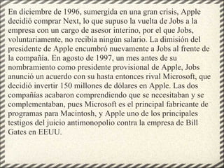 En diciembre de 1996, sumergida en una gran crisis, Apple decidió comprar Next, lo que supuso la vuelta de Jobs a la empresa con un cargo de asesor interino, por el que Jobs, voluntariamente, no recibía ningún salario. La dimisión del presidente de Apple encumbró nuevamente a Jobs al frente de la compañía. En agosto de 1997, un mes antes de su nombramiento como presidente provisional de Apple, Jobs anunció un acuerdo con su hasta entonces rival Microsoft, que decidió invertir 150 millones de dólares en Apple. Las dos compañías acabaron comprendiendo que se necesitaban y se complementaban, pues Microsoft es el principal fabricante de programas para Macintosh, y Apple uno de los principales testigos del juicio antimonopolio contra la empresa de Bill Gates en EEUU.  