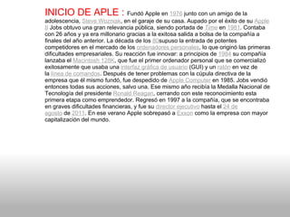 INICIO DE APLE :  Fundó Apple en  1976  junto con un amigo de la adolescencia,  Steve Wozniak , en el garaje de su casa. Aupado por el éxito de su  Apple II  Jobs obtuvo una gran relevancia pública, siendo portada de  Time  en  1981 . Contaba con 26 años y ya era millonario gracias a la exitosa salida a bolsa de la compañía a finales del año anterior. La década de los  80 supuso la entrada de potentes competidores en el mercado de los  ordenadores personales , lo que originó las primeras dificultades empresariales. Su reacción fue innovar: a principios de  1984  su compañía lanzaba el  Macintosh 128K , que fue el primer ordenador personal que se comercializó exitosamente que usaba una  interfaz gráfica de usuario  (GUI) y un  ratón  en vez de la  línea de comandos . Después de tener problemas con la cúpula directiva de la empresa que él mismo fundó, fue despedido de  Apple Computer  en 1985. Jobs vendió entonces todas sus acciones, salvo una. Ese mismo año recibía la Medalla Nacional de Tecnología del presidente  Ronald Reagan , cerrando con este reconocimiento esta primera etapa como emprendedor. Regresó en 1997 a la compañía, que se encontraba en graves dificultades financieras, y fue su  director ejecutivo  hasta el  24 de agosto  de  2011 . En ese verano Apple sobrepasó a  Exxon  como la empresa con mayor capitalización del mundo. 