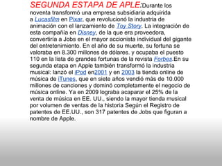 SEGUNDA ESTAPA DE APLE : Durante los noventa transformó una empresa subsidiaria adquirida a  Lucasfilm  en  Pixar , que revolucionó la industria de animación con el lanzamiento de  Toy Story . La integración de esta compañía en  Disney , de la que era proveedora, convertiría a Jobs en el mayor accionista individual del gigante del entretenimiento. En el año de su muerte, su fortuna se valoraba en 8.300 millones de dólares. y ocupaba el puesto 110 en la lista de grandes fortunas de la revista  Forbes .En su segunda etapa en Apple también transformó la industria musical: lanzó el  iPod  en 2001  y en  2003  la tienda online de música de  iTunes , que en siete años vendió más de 10.000 millones de canciones y dominó completamente el negocio de música online. Ya en 2009 lograba acaparar el 25% de la venta de música en EE. UU., siendo la mayor tienda musical por volumen de ventas de la historia Según el Registro de patentes de EE.UU., son 317 patentes de Jobs que figuran a nombre de Apple.  