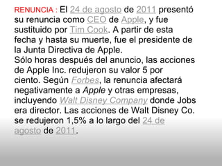 RENUNCIA :  El  24 de agosto  de  2011  presentó su renuncia como  CEO  de  Apple , y fue sustituido por  Tim Cook . A partir de esta fecha y hasta su muerte, fue el presidente de la Junta Directiva de Apple. Sólo horas después del anuncio, las acciones de Apple Inc. redujeron su valor 5 por ciento. Según  Forbes , la renuncia afectará negativamente a  Apple  y otras empresas, incluyendo  Walt Disney Company  donde Jobs era director. Las acciones de Walt Disney Co. se redujeron 1,5% a lo largo del  24 de agosto  de  2011 . 