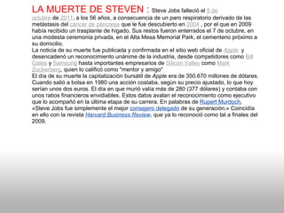 LA MUERTE DE STEVEN :   Steve Jobs falleció el  5 de octubre  de  2011 , a los 56 años, a consecuencia de un paro respiratorio derivado de las metástasis del  cáncer de páncreas  que le fue descubierto en  2004  , por el que en 2009 había recibido un trasplante de hígado. Sus restos fueron enterrados el 7 de octubre, en una modesta ceremonia privada, en el Alta Mesa Memorial Park, el cementerio próximo a su domicilio. La noticia de su muerte fue publicada y confirmada en el sitio web oficial de  Apple   y desencadenó un reconocimiento unánime de la industria, desde competidores como  Bill Gates  y  Samsung  hasta importantes empresarios de  Silicon Valley  como  Mark Zuckerberg , quien lo calificó como "mentor y amigo" El día de su muerte la capitalización bursátil de  Apple  era de 350.670 millones de dólares. Cuando salió a bolsa en 1980 una acción costaba, según su precio ajustado, lo que hoy serían unos dos euros. El día en que murió valía más de 280 (377 dólares) y contaba con unos ratios financieros envidiables. Estos datos avalan el reconocimiento como ejecutivo que lo acompañó en la última etapa de su carrera. En palabras de  Rupert Murdoch , «Steve Jobs fue simplemente el mejor  consejero delegado  de su generación.» Coincidía en ello con la revista  Harvard Business Review , que ya lo reconoció como tal a finales del 2009. 
