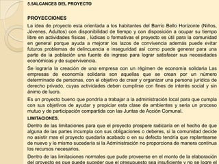 5.5ALCANCES DEL PROYECTO


PROYECCIONES
La idea de proyecto esta orientada a los habitantes del Barrio Bello Horizonte (Niños,
Jóvenes, Adultos) con disponibilidad de tiempo y con disposición a ocupar su tiempo
libre en actividades físicas , lúdicas o formativas el proyecto es útil para la comunidad
en general porque ayuda a mejorar los lazos de convivencia además puede evitar
futuros problemas de delincuencia e inseguridad así como puede generar para una
parte de la población una fuente de ingreso para lograr satisfacer sus necesidades
económicas y de supervivencia.
Se lograría la creación de una empresa con un régimen de economía solidaria Las
empresas de economía solidaria son aquellas que se crean por un número
determinado de personas, con el objetivo de crear y organizar una persona jurídica de
derecho privado, cuyas actividades deben cumplirse con fines de interés social y sin
ánimo de lucro.
Es un proyecto bueno que pondría a trabajar a la administración local para que cumpla
con sus objetivos de ayudar y propiciar esta clase de ambientes y seria un proceso
mutuo y de participación compartida con las Juntas de Acción Comunal.
LIMITACIONES.
Dentro de las limitaciones para que el proyecto prospere radicaría en el hecho de que
alguna de las partes incumpla con sus obligaciones o deberes, si la comunidad decide
no asistir mas el proyecto quedaría acabado o en su defecto tendría que replantearse
de nuevo y lo mismo sucedería si la Administración no proporciona de manera continua
los recursos necesarios.
Dentro de las limitaciones normales que pude proveerse en el monto de la elaboración
 