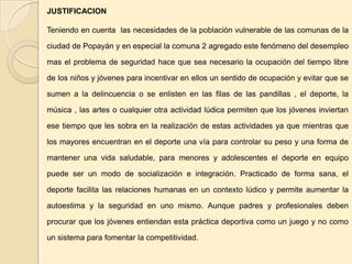 JUSTIFICACION

Teniendo en cuenta las necesidades de la población vulnerable de las comunas de la

ciudad de Popayán y en especial la comuna 2 agregado este fenómeno del desempleo

mas el problema de seguridad hace que sea necesario la ocupación del tiempo libre

de los niños y jóvenes para incentivar en ellos un sentido de ocupación y evitar que se

sumen a la delincuencia o se enlisten en las filas de las pandillas , el deporte, la

música , las artes o cualquier otra actividad lúdica permiten que los jóvenes inviertan

ese tiempo que les sobra en la realización de estas actividades ya que mientras que

los mayores encuentran en el deporte una vía para controlar su peso y una forma de

mantener una vida saludable, para menores y adolescentes el deporte en equipo

puede ser un modo de socialización e integración. Practicado de forma sana, el

deporte facilita las relaciones humanas en un contexto lúdico y permite aumentar la

autoestima y la seguridad en uno mismo. Aunque padres y profesionales deben

procurar que los jóvenes entiendan esta práctica deportiva como un juego y no como

un sistema para fomentar la competitividad.
 
