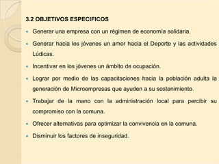 3.2 OBJETIVOS ESPECIFICOS

   Generar una empresa con un régimen de economía solidaria.

   Generar hacia los jóvenes un amor hacia el Deporte y las actividades
    Lúdicas.

   Incentivar en los jóvenes un ámbito de ocupación.

   Lograr por medio de las capacitaciones hacia la población adulta la
    generación de Microempresas que ayuden a su sostenimiento.

   Trabajar de la mano con la administración local para percibir su
    compromiso con la comuna.

   Ofrecer alternativas para optimizar la convivencia en la comuna.

   Disminuir los factores de inseguridad.
 