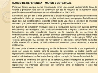 MARCO DE REFERENCIA – MARCO CONTEXTUAL
Popayán desde siempre se ha considerado como una ciudad tradicionalista llena de
valores y principios que aun se conservan por eso la mayoría de la población sigue
guardando sus cualidades que se ven reflejadas en el diario vivir.
La comuna dos por ser la más grande de la ciudad ha logrado posicionarse como una
replica de la ciudad ya que pose sus propias instituciones y sus propias festividades al
igual que sus celebraciones logrando atraer cada vez más la atención de muchos
sectores que pretenden invertir para el desarrollo y mejoramiento de la zona.
En cuestión de educación Popayán esta a la vanguardia cuenta con buenos centros
educativos y es catalogada como la ciudad universitaria; a logrado contar con recursos
tecnológicos de alta importancia dispone de la mayoría de los servicios de
comunicaciones existentes. Se pueden encontrar desde teléfonos públicos hasta redes
wi-fi y Wimax, como también redes de telefonía móvil GSM con tecnología EDGE y de
Tercera generación 3G, centros de navegación o cibercafés comúnmente llamados
Cafés Internet. En el centro de la ciudad es fácil encontrar puntos de acceso a internet
inalámbrico.
Por otra parte el contexto ecológico y ambiental hoy en día es de suma importancia y
debe ser tenido en cuenta para la creación de proyectos, la ciudad cuenta con
regulaciones ambientales que ayudan a proteger y preservar los recursos basándose
en el principio de economías sostenibles y bajo el precepto de desarrollo sostenible.
La cámara de comercio del cauca es la persona jurídica encargada de promover el
desarrollo económico de la región en que actúe y participar en programas nacionales y
representar los intereses generales del comercio ante el Gobierno y ante los
comerciantes mismos.
 