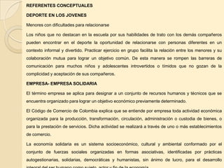 REFERENTES CONCEPTUALES

DEPORTE EN LOS JOVENES

Menores con dificultades para relacionarse

Los niños que no destacan en la escuela por sus habilidades de trato con los demás compañeros
pueden encontrar en el deporte la oportunidad de relacionarse con personas diferentes en un
contexto informal y divertido. Practicar ejercicio en grupo facilita la relación entre los menores y su
colaboración mutua para lograr un objetivo común. De esta manera se rompen las barreras de
comunicación para muchos niños y adolescentes introvertidos o tímidos que no gozan de la
complicidad y aceptación de sus compañeros.

EMPRESA- EMPRESA SOLIDARIA

El término empresa se aplica para designar a un conjunto de recursos humanos y técnicos que se
encuentra organizado para lograr un objetivo económico previamente determinado.

El Código de Comercio de Colombia explica que se entiende por empresa toda actividad económica
organizada para la producción, transformación, circulación, administración o custodia de bienes, o
para la prestación de servicios. Dicha actividad se realizará a través de uno o más establecimientos
de comercio.

La economía solidaria es un sistema socioeconómico, cultural y ambiental conformado por el
conjunto de fuerzas sociales organizadas en formas asociativas, identificadas por prácticas
autogestionarias, solidarias, democráticas y humanistas, sin ánimo de lucro, para el desarrollo
 