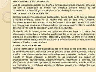 5.PROCEDIMIENTOS METODOLÓGICOS
Uno de los aspectos críticos del diseño y formulación de todo proyecto, tiene que
ver con la necesidad de contar con absoluta claridad acerca de los
procedimientos metodológicos a emplear en su diseño y formulación
TIPO DE INVESTIGACIÓN DESCRIPTIVA
llamada también investigaciones diagnósticas, buena parte de lo que se escribe
y estudia sobre lo social no va mucho más allá de este nivel. Consiste,
fundamentalmente, en caracterizar un fenómeno o situación concreta indicando
sus rasgos más peculiares o diferenciadores como este caso problema social de
desempleo y la falta de ocupación y por ende de seguridad.
El objetivo de la investigación descriptiva consiste en llegar a conocer las
situaciones, costumbres y actitudes predominantes a través de la descripción
exacta de las actividades, objetos, procesos y personas. Su meta no se limita a
la recolección de datos, sino a la predicción e identificación de las relaciones que
existen entre dos o más variables.
5.2FUENTES DE INFORMACIÓN
Para la identificación de las disponibilidades de tiempo de las personas, el nivel
de escolaridad y los cursos a los que les gustaría asistir tanto a jóvenes, niños y
adultos mas el deseo de asistencia se trabajo con encuestas que llevan a cabo
cuando se desea encontrar la solución de los problemas que surgen en
organizaciones educacionales, gubernamentales, industriales o políticas. Se
efectúan minuciosas descripciones de los fenómenos a estudiar, a fin de justificar
las disposiciones y prácticas vigentes o elaborar planes más inteligentes que
permitan mejorarlas.
 