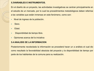 5.3VARIABLES E INSTRUMENTOS.

En el diseño de un proyecto, las actividades investigativas se centran principalmente en
el estudio de un mercado, por lo cual los procedimientos metodológicos deben referirse
a las variables que están inmersas en este fenómeno, como son:

   Nivel de ingreso de la población.

   Sexo.

   Edad.

    Disponibilidad de tiempo libre.

   Opiniones acerca del la iniciativa

5.4 ANALISIS DE LA INFORMACION

Posteriormente recolectada la información se procederá hacer un a análisis el cual dio
como resultado la favorabilidad absoluta del proyecto y la disponibilidad de tiempo por
parte de los habitantes de la comuna para su realización.
 