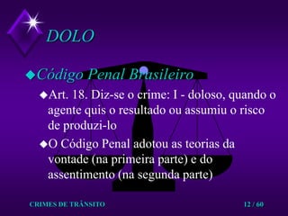 CRIMES DE TRÂNSITO12 / 60DOLOCódigo Penal BrasileiroArt. 18. Diz-se o crime: I - doloso, quando o agente quis o resultado ou assumiu o risco de produzi-lo  O Código Penal adotou as teorias da vontade (na primeira parte) e do assentimento (na segunda parte)