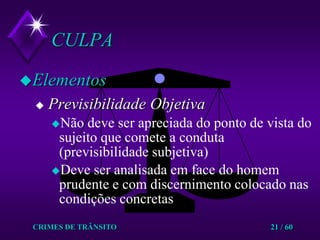 CRIMES DE TRÂNSITO21 / 60CULPAElementosPrevisibilidade ObjetivaNão deve ser apreciada do ponto de vista do sujeito que comete a conduta (previsibilidade subjetiva) Deve ser analisada em face do homem prudente e com discernimento colocado nas condições concretas