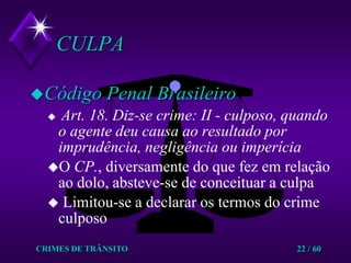 CRIMES DE TRÂNSITO22 / 60CULPACódigo Penal BrasileiroArt. 18. Diz-se crime: II - culposo, quando o agente deu causa ao resultado por imprudência, negligência ou imperíciaO CP., diversamente do que fez em relação ao dolo, absteve-se de conceituar a culpa Limitou-se a declarar os termos do crime culposo