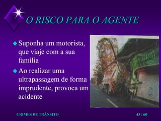 CRIMES DE TRÂNSITO43 / 60O RISCO PARA O AGENTESuponha um motorista, que viaje com a sua  famíliaAo realizar uma ultrapassagem de forma imprudente, provoca um acidente
