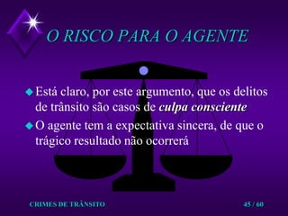 CRIMES DE TRÂNSITO45 / 60O RISCO PARA O AGENTEEstá claro, por este argumento, que os delitos de trânsito são casos de culpa conscienteO agente tem a expectativa sincera, de que o trágico resultado não ocorrerá
