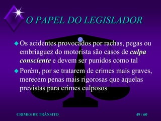 CRIMES DE TRÂNSITO49 / 60O PAPEL DO LEGISLADOROs acidentes provocados por rachas, pegas ou embriaguez do motorista são casos de culpa consciente e devem ser punidos como talPorém, por se tratarem de crimes mais graves, merecem penas mais rigorosas que aquelas previstas para crimes culposos