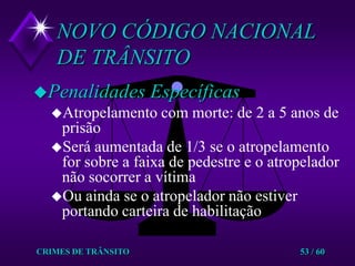 CRIMES DE TRÂNSITO53 / 60NOVO CÓDIGO NACIONAL DE TRÂNSITOPenalidades EspecíficasAtropelamento com morte: de 2 a 5 anos de prisãoSerá aumentada de 1/3 se o atropelamento for sobre a faixa de pedestre e o atropelador não socorrer a vítimaOu ainda se o atropelador não estiver portando carteira de habilitação