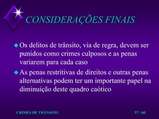 CRIMES DE TRÂNSITO57 / 60CONSIDERAÇÕES FINAISOs delitos de trânsito, via de regra, devem ser punidos como crimes culposos e as penas variarem para cada casoAs penas restritivas de direitos e outras penas alternativas podem ter um importante papel na diminuição deste quadro caótico 