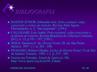 CRIMES DE TRÂNSITO59 / 60BIBLIOGRAFIABASTOS JÚNIOR, Edmundo José. Dolo eventual, culpa         consciente ecrimes de trânsito. Revista Àlter Àgora, Florianópolis, n. 3, “não paginado”, [199-].CALLEGARI, Luís André. Dolo eventual, culpa consciente e acidentes detrânsito. Revista Brasileira de Ciências Criminais, [S.l.], n. 13, p.191 - 197, [199-].  JESUS, Damásio E. de. Direito Penal. 20. ed. São Paulo: Saraiva, 1997. v.1. p. 281 - 298.FRAGOSO, Heleno Cláudio. Lições de Direito Penal. 15.ed. Rio de Janeiro: Forense,  1995. v.1. p. 275 - 305.Guerra nas Estradas. Jornal da Ajuris (n. 50). http://www.ajuris.org.br/jor50_8.html