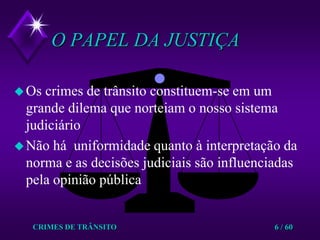 CRIMES DE TRÂNSITO6 / 60O PAPEL DA JUSTIÇAOs crimes de trânsito constituem-se em um grande dilema que norteiam o nosso sistema judiciárioNão há  uniformidade quanto à interpretação da norma e as decisões judiciais são influenciadas pela opinião pública