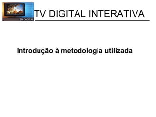           TV DIGITAL INTERATIVA Introdução à metodologia utilizada 