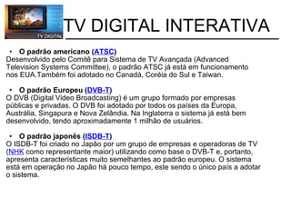           TV DIGITAL INTERATIVA O padrão americano ( ATSC ) Desenvolvido pelo Comitê para Sistema de TV Avançada (Advanced                    Television Systems Committee), o padrão ATSC já está em funcionamento         nos EUA.Também foi adotado no Canadá, Coréia do Sul e Taiwan.  O padrão Europeu ( DVB-T ) O DVB (Digital Video Broadcasting) é um grupo formado por empresas              públicas e privadas. O DVB foi adotado por todos os países da Europa,              Austrália, Singapura e Nova Zelândia. Na Inglaterra o sistema já está bem             desenvolvido, tendo aproximadamente 1 milhão de usuários. O padrão japonês ( ISDB-T ) O ISDB-T foi criado no Japão por um grupo de empresas e operadoras de TV ( NHK  como representante maior) utilizando como base o DVB-T e, portanto, apresenta características muito semelhantes ao padrão europeu. O sistema está em operação no Japão há pouco tempo, este sendo o único país a adotar o sistema. 