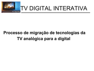           TV DIGITAL INTERATIVA Processo de migração de tecnologias da TV analógica para a digital   