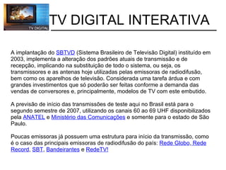           TV DIGITAL INTERATIVA A implantação do  SBTVD  (Sistema Brasileiro de Televisão Digital) instituído em 2003, implementa a alteração dos padrões atuais de transmissão e de recepção, implicando na substituição de todo o sistema, ou seja, os transmissores e as antenas hoje utilizadas pelas emissoras de radiodifusão, bem como os aparelhos de televisão. Considerada uma tarefa árdua e com grandes investimentos que só poderão ser feitas conforme a demanda das vendas de conversores e, principalmente, modelos de TV com este embutido. A previsão de início das transmissões de teste aqui no Brasil está para o segundo semestre de 2007, utilizando os canais 60 ao 69 UHF disponibilizados pela  ANATEL  e  Ministério das Comunicações  e somente para o estado de São Paulo.    Poucas emissoras já possuem uma estrutura para início da transmissão, como é o caso das principais emissoras de radiodifusão do país:  Rede Globo ,  Rede Record ,  SBT ,  Bandeirantes  e  RedeTV! 