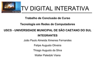           TV DIGITAL INTERATIVA   Trabalho de Conclusão de Curso    Tecnologia em Redes de Computadores   USCS - UNIVERSIDADE MUNICIPAL DE SÃO CAETANO DO SUL INTEGRANTES João Paulo Almeida Ximenes Fernandes Felipe Augusto Oliveira Thiago Augusto da Silva Walter Paledzki Viana 