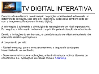           TV DIGITAL INTERATIVA Compressão é a técnica da eliminação da porção repetitiva (redundante) de um determinado conteúdo, seja este om, imagem ou dados (que também pode ser som e imagem codificados em formato digital).    A informação é submetida a diminuição de resolução em um nível imperceptível. Em seguida, a informação restante é comprimida pela eliminação da redundância.   Devido a limitações do ser humano, o conteúdo (áudio ou vídeo) comprimido não apresenta detalhes perceptíveis.  A compressão permite: - Reduzir o espaço para o armazenamento ou a largura da banda para transmissão de um conteúdo; - Desenvolver e incorporar aplicações, antes inviáveis por motivos técnicos ou econômicos. Ex.: Aplicações interativas como o  T-Banking 