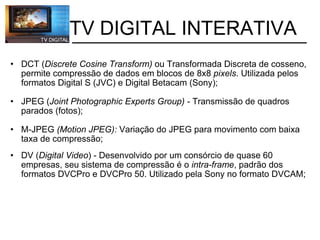           TV DIGITAL INTERATIVA DCT ( Discrete Cosine Transform)  ou Transformada Discreta de cosseno, permite compressão de dados em blocos de 8x8  pixels . Utilizada pelos formatos Digital S (JVC) e Digital Betacam (Sony); JPEG ( Joint Photographic Experts Group) -  Transmissão de quadros parados (fotos); M-JPEG  (Motion JPEG):  Variação do JPEG para movimento com baixa taxa de compressão; DV ( Digital Video ) - Desenvolvido por um consórcio de quase 60 empresas, seu sistema de compressão é o  intra-frame , padrão dos formatos DVCPro e DVCPro 50. Utilizado pela Sony no formato DVCAM;  