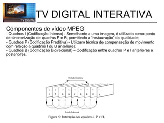           TV DIGITAL INTERATIVA Componentes de vídeo MPEG   - Quadros I (Codificação Interna) - Semelhante a uma imagem, é utilizado como ponto de sincronização de quadros P e B, permitindo a “restauração” da qualidade; - Quadros P (Codificação Preditiva) - Utilizam técnica de compensação de movimento com relação a quadros I ou B anteriores; - Quadros B (Codificação Bidirecional) – Codificação entre quadros P e I anteriores e posteriores. Figura 5: Interação dos quadros I, P e B. 