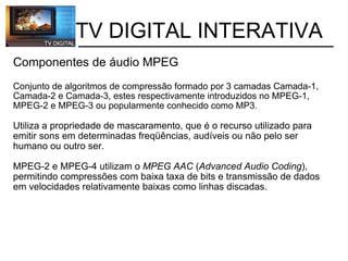           TV DIGITAL INTERATIVA Componentes de áudio MPEG   Conjunto de algoritmos de compressão formado por 3 camadas Camada-1, Camada-2 e Camada-3, estes respectivamente introduzidos no MPEG-1, MPEG-2 e MPEG-3 ou popularmente conhecido como MP3. Utiliza a propriedade de mascaramento, que é o recurso utilizado para emitir sons em determinadas freqüências, audíveis ou não pelo ser humano ou outro ser. MPEG-2 e MPEG-4 utilizam o  MPEG AAC  ( Advanced Audio Coding ), permitindo compressões com baixa taxa de bits e transmissão de dados em velocidades relativamente baixas como linhas discadas. 